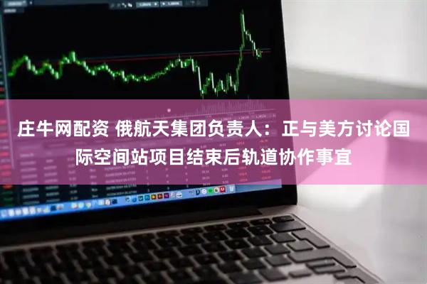 庄牛网配资 俄航天集团负责人：正与美方讨论国际空间站项目结束后轨道协作事宜