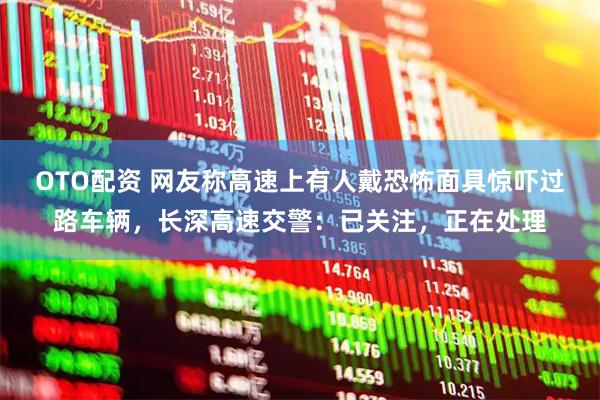OTO配资 网友称高速上有人戴恐怖面具惊吓过路车辆，长深高速交警：已关注，正在处理
