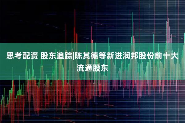 思考配资 股东追踪|陈其德等新进润邦股份前十大流通股东