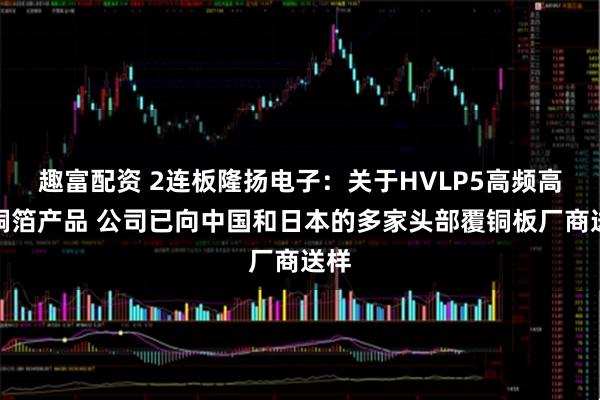 趣富配资 2连板隆扬电子：关于HVLP5高频高速铜箔产品 公司已向中国和日本的多家头部覆铜板厂商送样