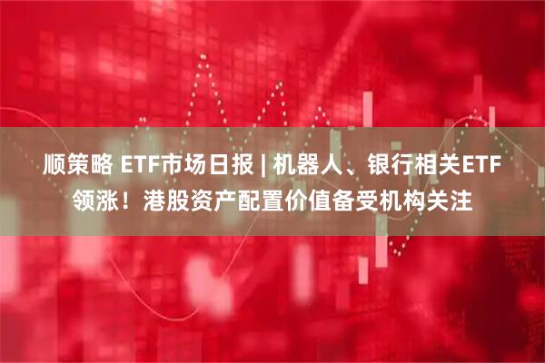 顺策略 ETF市场日报 | 机器人、银行相关ETF领涨！港股资产配置价值备受机构关注