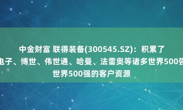 中金财富 联得装备(300545.SZ)：积累了如大陆汽车电子、博世、伟世通、哈曼、法雷奥等诸多世界500强的客户资源