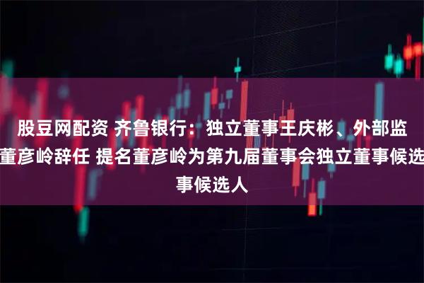 股豆网配资 齐鲁银行：独立董事王庆彬、外部监事董彦岭辞任 提名董彦岭为第九届董事会独立董事候选人