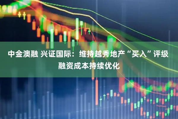 中金澳融 兴证国际：维持越秀地产“买入”评级 融资成本持续优化