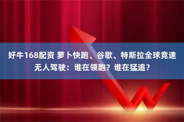 好牛168配资 萝卜快跑、谷歌、特斯拉全球竞速无人驾驶：谁在领跑？谁在猛追？