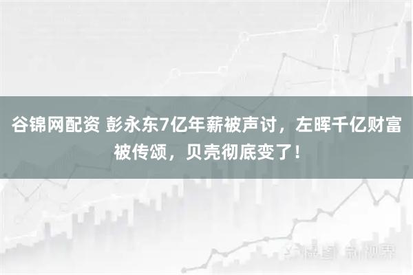 谷锦网配资 彭永东7亿年薪被声讨，左晖千亿财富被传颂，贝壳彻底变了！