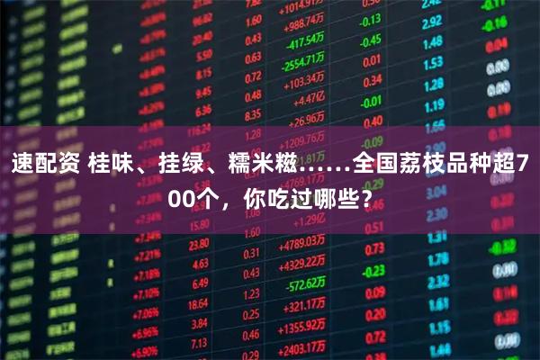 速配资 桂味、挂绿、糯米糍……全国荔枝品种超700个，你吃过哪些？