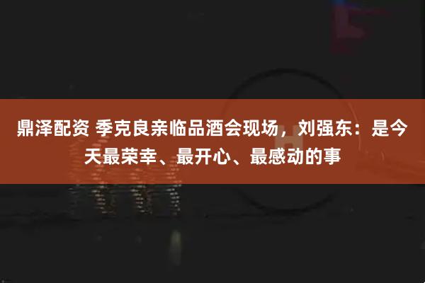 鼎泽配资 季克良亲临品酒会现场，刘强东：是今天最荣幸、最开心、最感动的事