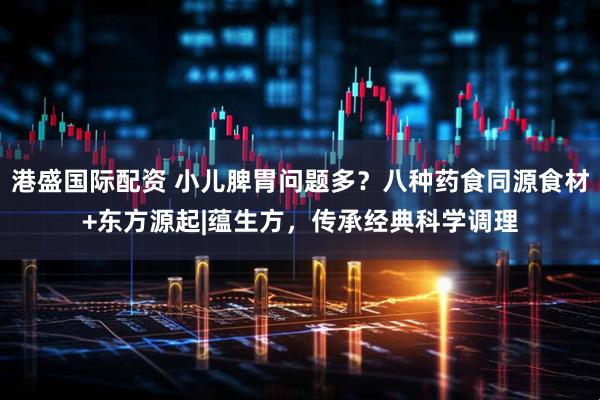港盛国际配资 小儿脾胃问题多？八种药食同源食材+东方源起|蕴生方，传承经典科学调理