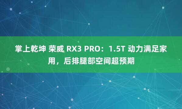 掌上乾坤 荣威 RX3 PRO：1.5T 动力满足家用，后排腿部空间超预期