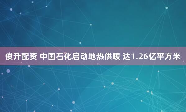 俊升配资 中国石化启动地热供暖 达1.26亿平方米