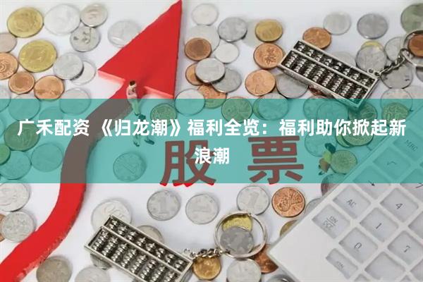 广禾配资 《归龙潮》福利全览：福利助你掀起新浪潮