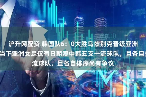 沪升网配资 韩国队6：0大胜乌兹别克晋级亚洲杯4强，证明当下亚洲女足仅有日朝澳中韩五支一流球队，且各自排序尚有争议